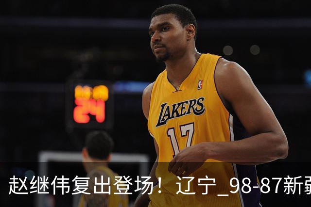 赵继伟复出登场！辽宁 98-87新疆四战全胜 库珀 27+5+11 主导全场